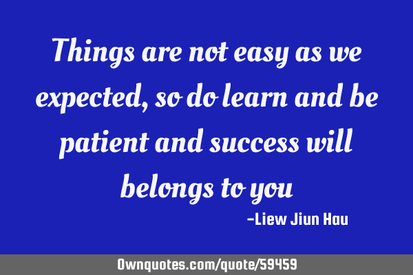 Things are not easy as we expected , so do learn and be patient and success will belongs to