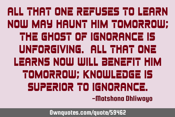 All that one refuses to learn now may haunt him tomorrow; the ghost of ignorance is unforgiving. A