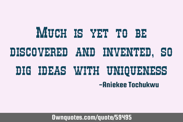 Much is yet to be discovered and invented, so dig ideas with