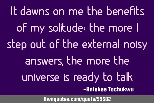 It dawns on me the benefits of my solitude; the more I step out of the external noisy answers, the