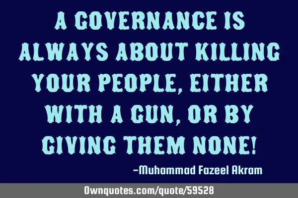 A governance is always about killing your people, Either with a Gun, or by giving them None!