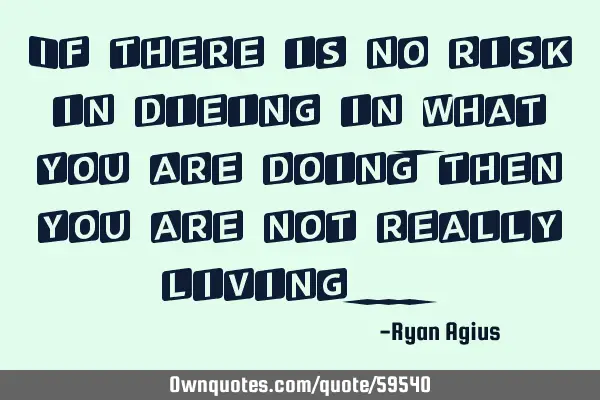 If there is no risk in dieing in what you are doing , then you are not really living