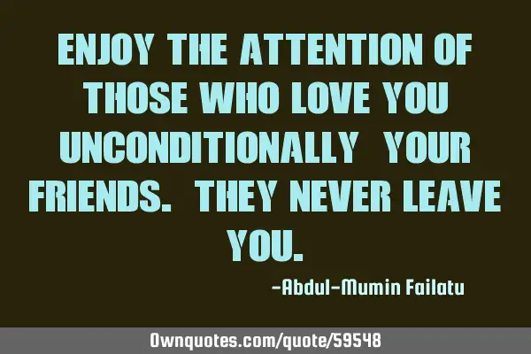Enjoy the attention of those who love you unconditionally; your friends. they never leave