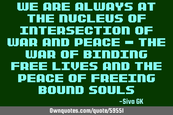 We are always at the nucleus of intersection of war and peace - the war of binding free lives and