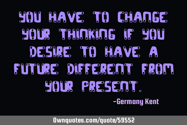 You have to change your thinking if you desire to have a future different from your