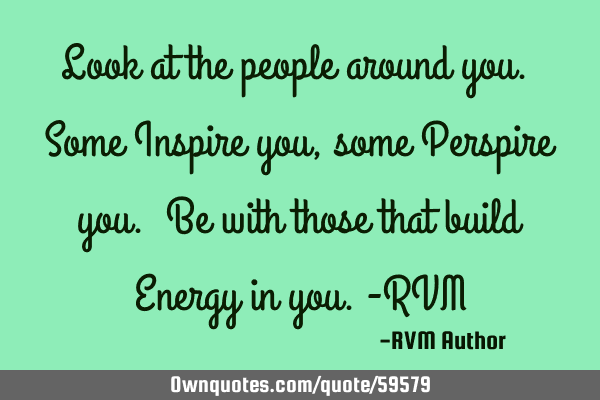 Look at the people around you. Some Inspire you, some Perspire you. Be with those that build Energy