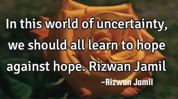 In this world of uncertainty, we should all learn to hope against hope. Rizwan Jamil