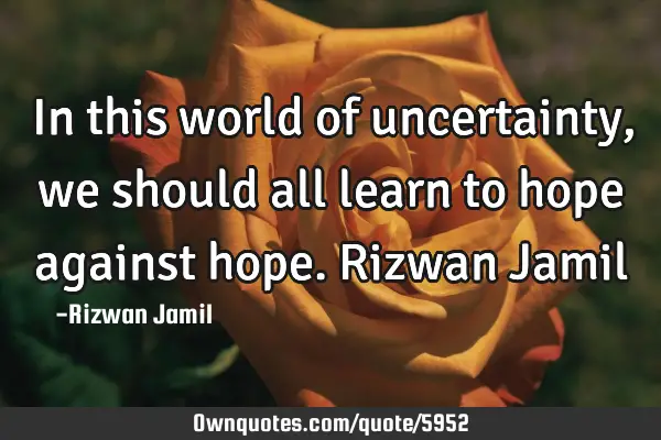 In this world of uncertainty, we should all learn to hope against hope. Rizwan J