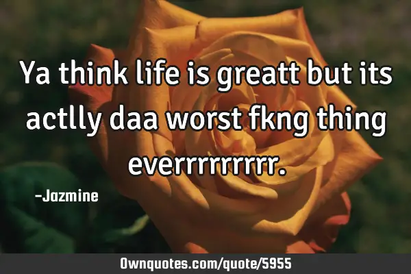 Ya think life is greatt but its actlly daa worst fkng thing