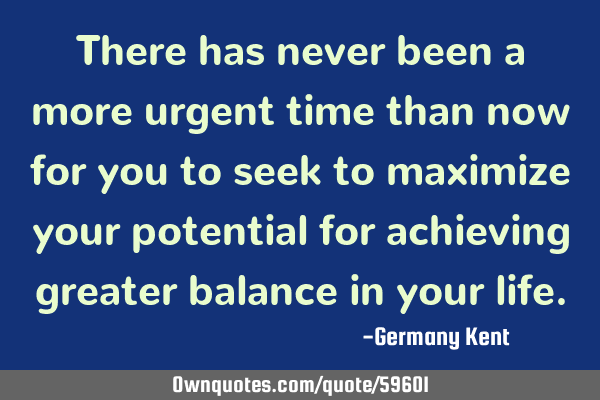 There has never been a more urgent time than now for you to seek to maximize your potential for