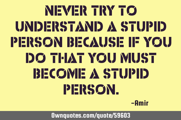 Never try to understand a stupid person because if you do that you must become a stupid