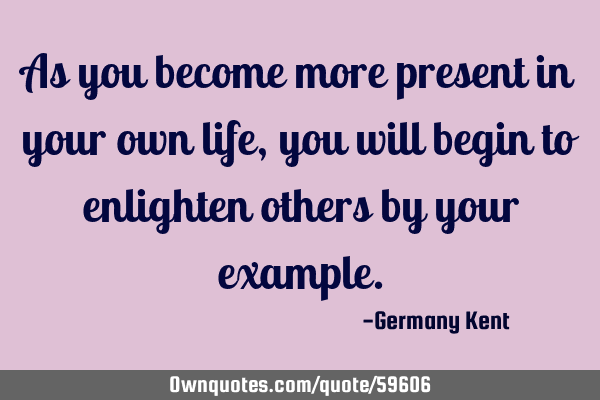 As you become more present in your own life, you will begin to enlighten others by your