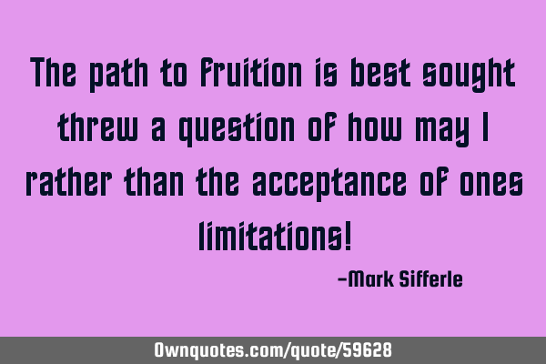 The path to fruition is best sought threw a question of how may I rather than the acceptance of