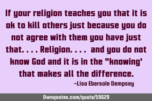 If your religion teaches you that it is ok to kill others just because you do not agree with them