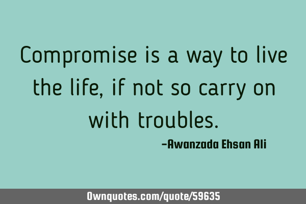 Compromise is a way to live the life, if not so carry on with