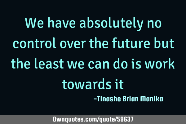 We have absolutely no control over the future but the least we can do is work towards