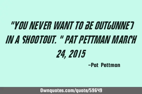 "You never want to be outgunned in a shootout." Pat Pettman March 24, 2015