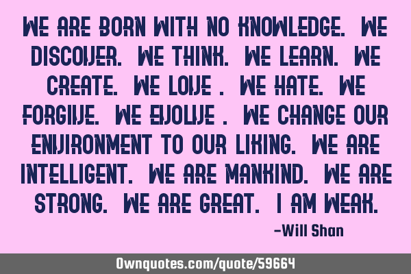 We are born with no knowledge. We discover. We think. We learn. We create. We love . We hate. We
