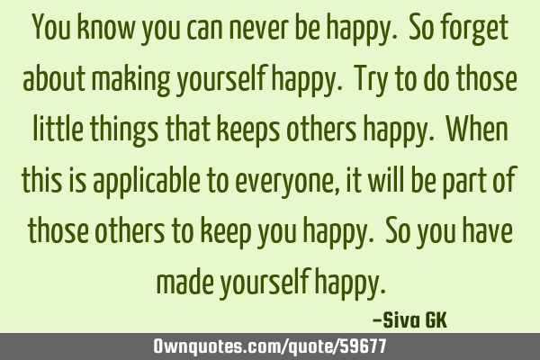 You know you can never be happy. So forget about making yourself happy. Try to do those little