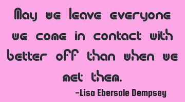 May we leave everyone we come in contact with better off than when we met them.