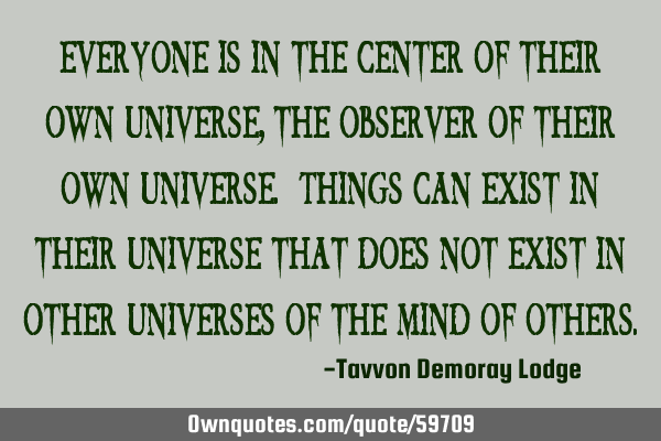 Everyone is in the center of their own universe, the observer of their own universe. Things can