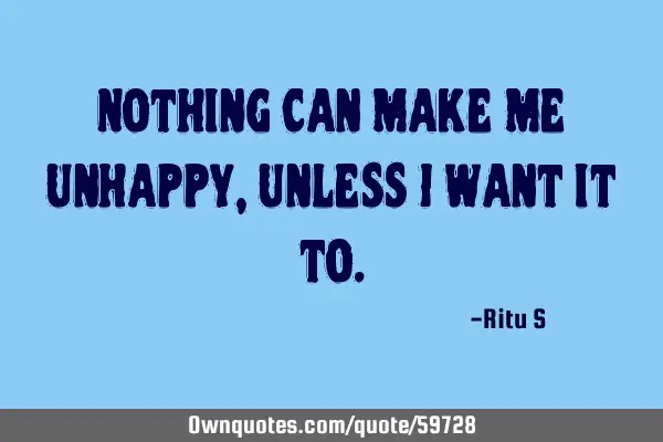 Nothing can make me unhappy, unless I want it