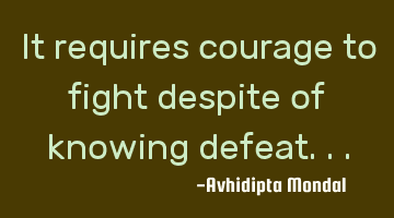 It requires courage to fight despite of knowing defeat...