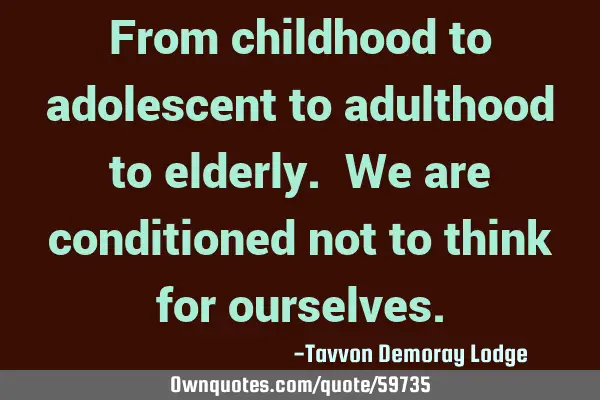 From childhood to adolescent to adulthood to elderly. We are conditioned not to think for