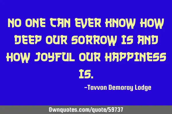 No one can ever know how deep our sorrow is and how joyful our happiness