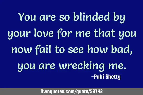 You are so blinded by your love for me that you now fail to see how bad, you are wrecking