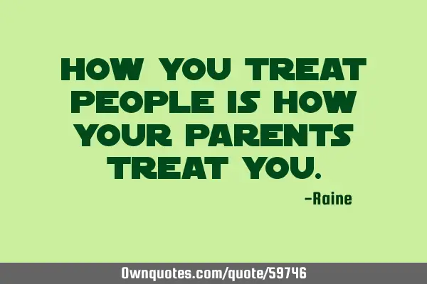 How you treat people is how your parents treat