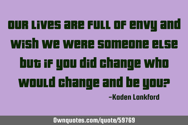 Our lives are full of envy and wish we were someone else but if you did change who would change and