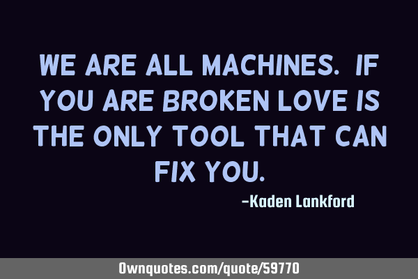 We are all machines. If you are broken love is the only tool that can fix