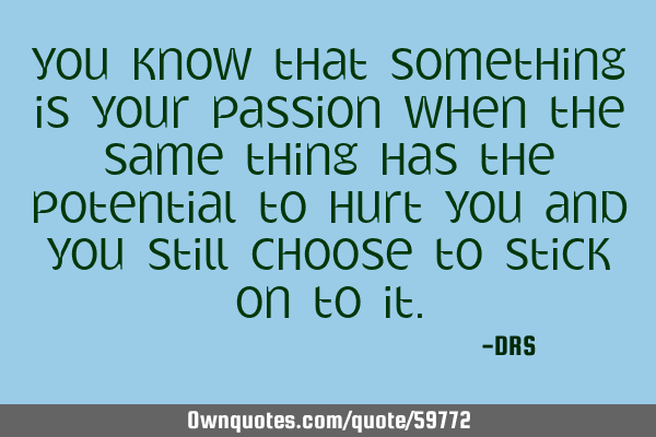 You know that something is your passion when the same thing has the potential to hurt you and you