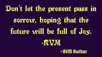 Don’t let the present pass in sorrow, hoping that the future will be full of Joy.-RVM