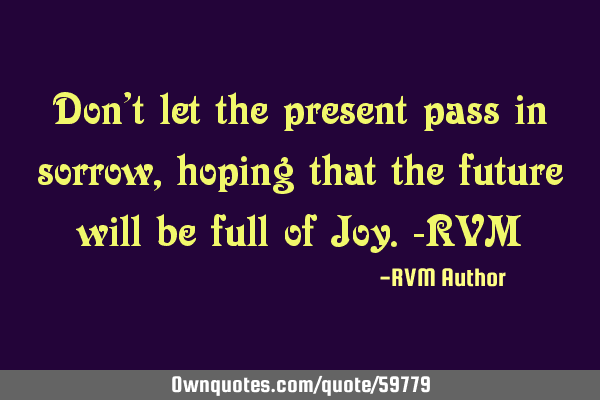 Don’t let the present pass in sorrow, hoping that the future will be full of Joy.-RVM