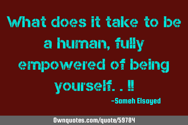 What does it take to be a human, fully empowered of being yourself..!!