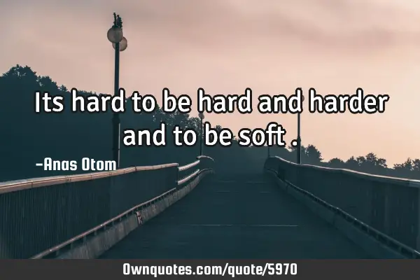 Its hard to be hard and harder and to be soft