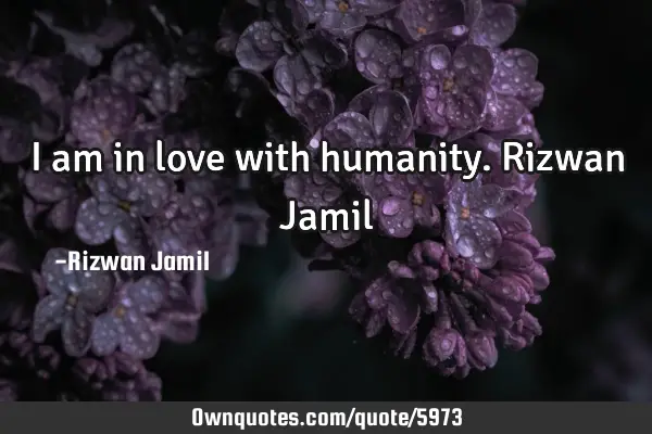 I am in love with humanity. Rizwan J