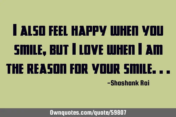 I also feel happy when you smile,but i love when i am the reason for your