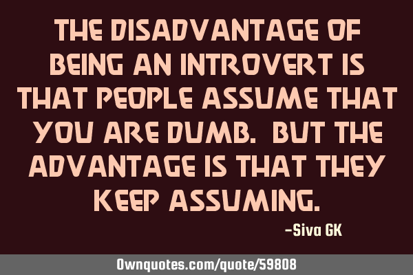 The disadvantage of being an introvert is that people assume that you are dumb. But the advantage
