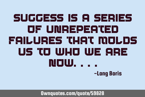 SUCCESS IS A SERIES OF UNREPEATED FAILURES THAT MOLDS US TO WHO WE ARE NOW