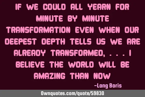 IF WE COULD ALL YEARN FOR MINUTE BY MINUTE TRANSFORMATION EVEN WHEN OUR DEEPEST DEPTH TELLS US WE AR
