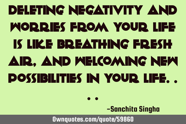 Deleting negativity and worries from your life is like breathing fresh air, and welcoming new