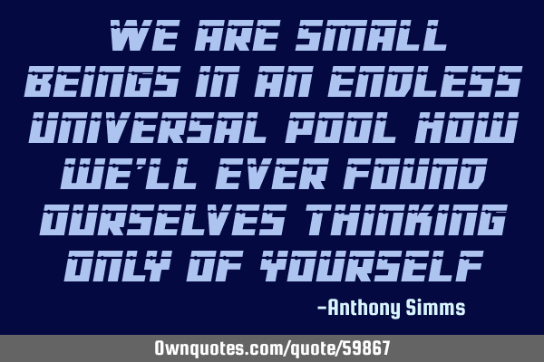 We are small beings in an endless universal pool how we
