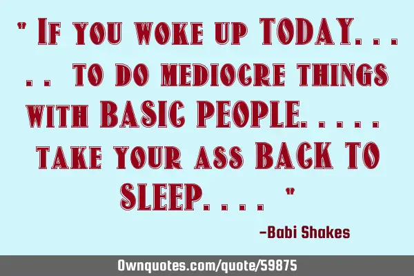 " If you woke up TODAY..... to do mediocre things with BASIC PEOPLE..... take your ass BACK TO SLEEP