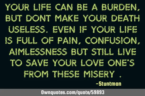 Your life can be a burden, but dont make your death useless.even if your life is full of pain,