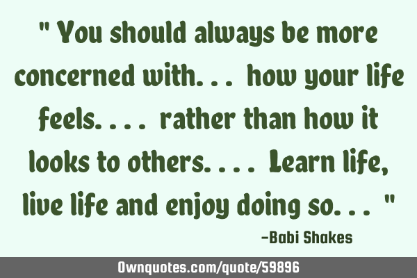 " You should always be more concerned with... how your life feels.... rather than how it looks to