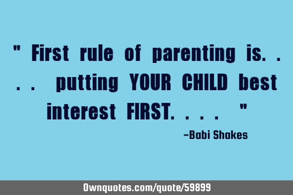 " First rule of parenting is.... putting YOUR CHILD best interest FIRST.... "