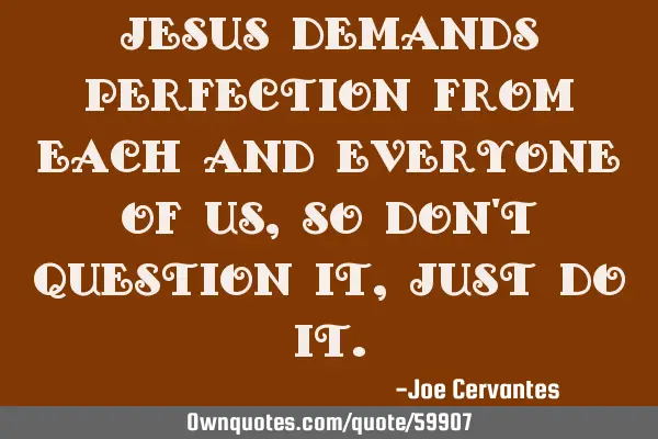 Jesus demands perfection from each and everyone of us , so don